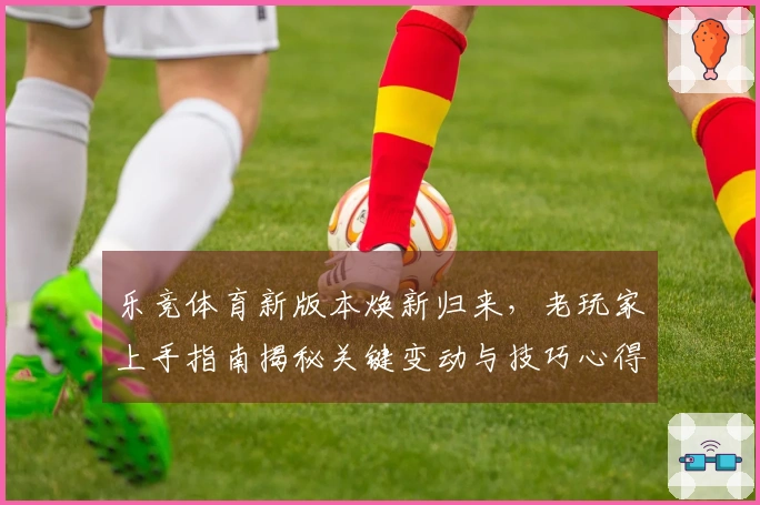 乐竞体育新版本焕新归来，老玩家上手指南揭秘关键变动与技巧心得