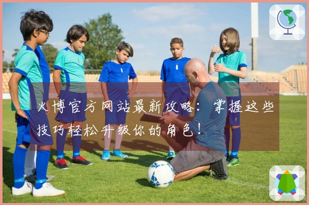 火博官方网站最新攻略：掌握这些技巧轻松升级你的角色！