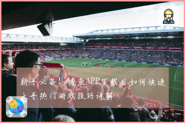 新手必备！博鱼APP下载后如何快速上手热门游戏技巧详解