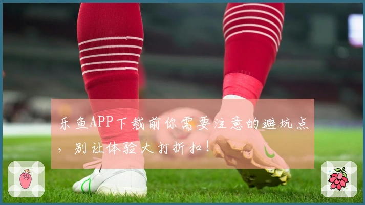 乐鱼APP下载前你需要注意的避坑点，别让体验大打折扣！