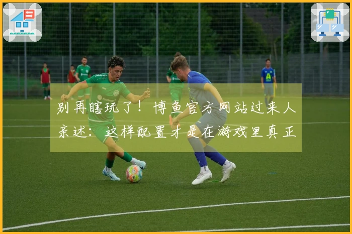 别再瞎玩了！博鱼官方网站过来人亲述：这样配置才是在游戏里真正“躺赢”的秘密