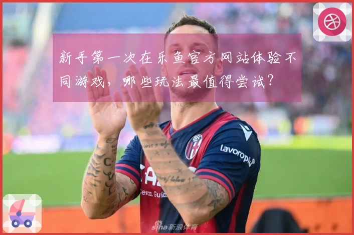 新手第一次在乐鱼官方网站体验不同游戏，哪些玩法最值得尝试？