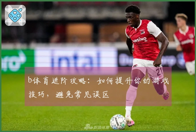 b体育进阶攻略：如何提升你的游戏技巧，避免常见误区