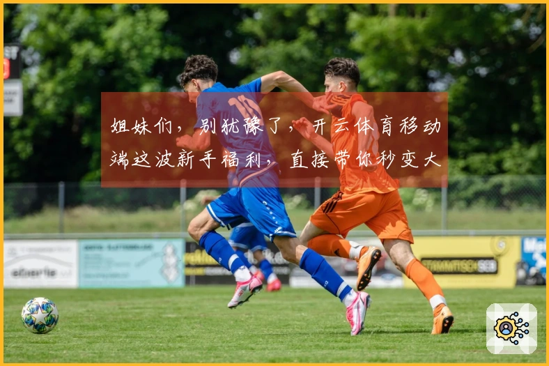 姐妹们，别犹豫了，开云体育移动端这波新手福利，直接带你秒变大神！