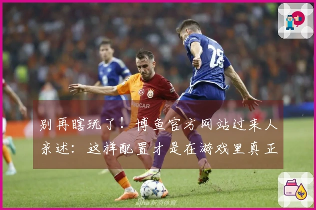 别再瞎玩了！博鱼官方网站过来人亲述：这样配置才是在游戏里真正“躺赢”的秘密