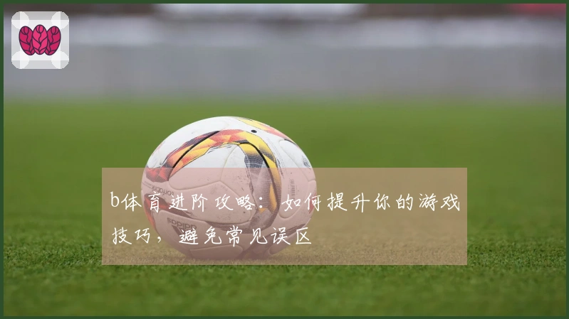 b体育进阶攻略：如何提升你的游戏技巧，避免常见误区